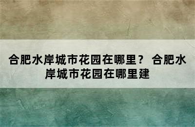 合肥水岸城市花园在哪里？ 合肥水岸城市花园在哪里建